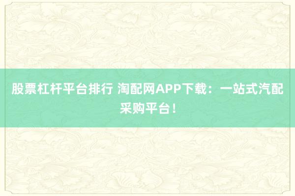 股票杠杆平台排行 淘配网APP下载：一站式汽配采购平台！