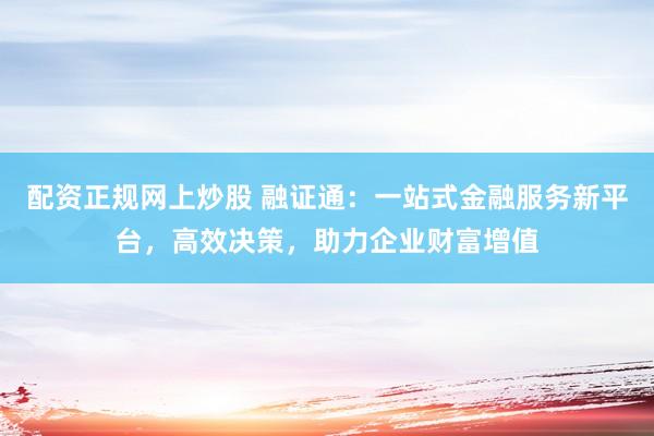 配资正规网上炒股 融证通：一站式金融服务新平台，高效决策，助力企业财富增值