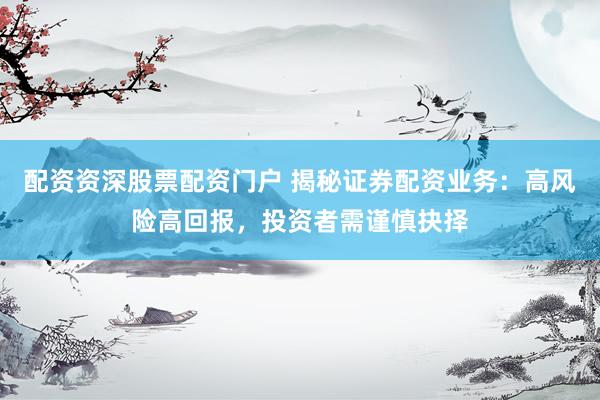 配资资深股票配资门户 揭秘证券配资业务：高风险高回报，投资者需谨慎抉择