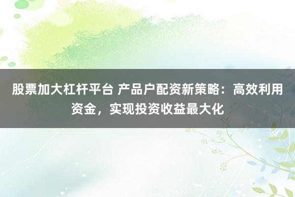 股票加大杠杆平台 产品户配资新策略：高效利用资金，实现投资收益最大化