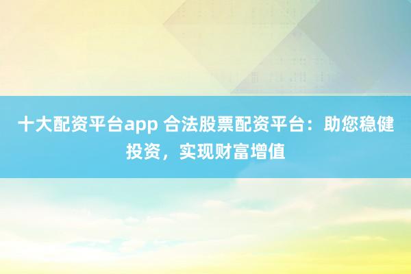 十大配资平台app 合法股票配资平台：助您稳健投资，实现财富增值