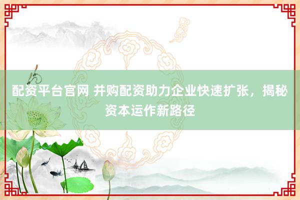 配资平台官网 并购配资助力企业快速扩张，揭秘资本运作新路径
