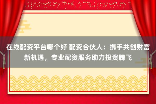 在线配资平台哪个好 配资合伙人：携手共创财富新机遇，专业配资服务助力投资腾飞
