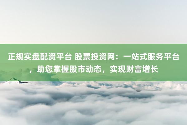 正规实盘配资平台 股票投资网：一站式服务平台，助您掌握股市动态，实现财富增长
