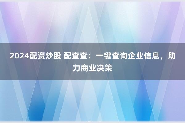 2024配资炒股 配查查：一键查询企业信息，助力商业决策