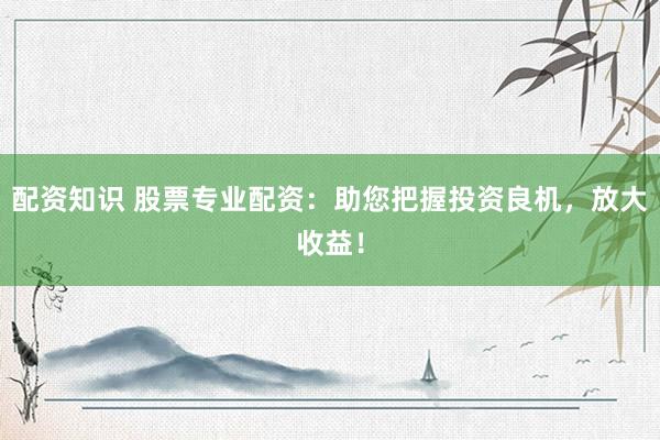 配资知识 股票专业配资：助您把握投资良机，放大收益！