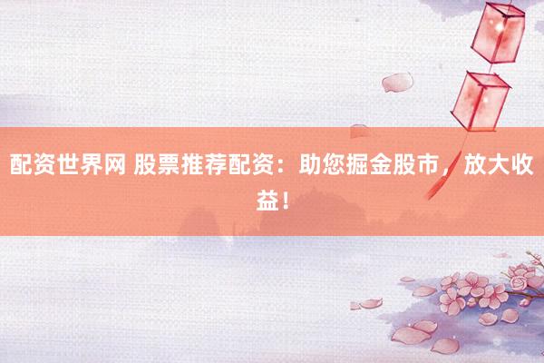 配资世界网 股票推荐配资：助您掘金股市，放大收益！