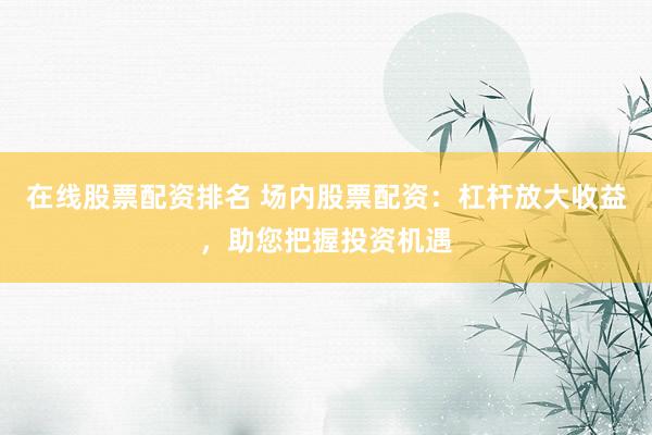 在线股票配资排名 场内股票配资：杠杆放大收益，助您把握投资机遇