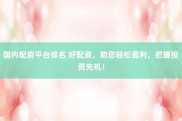 国内配资平台排名 好配资，助您轻松盈利，把握投资先机！