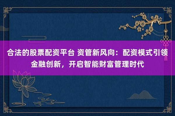 合法的股票配资平台 资管新风向：配资模式引领金融创新，开启智能财富管理时代