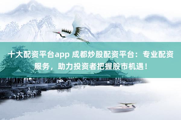 十大配资平台app 成都炒股配资平台：专业配资服务，助力投资者把握股市机遇！