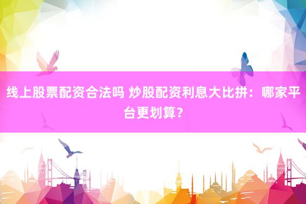 线上股票配资合法吗 炒股配资利息大比拼：哪家平台更划算？