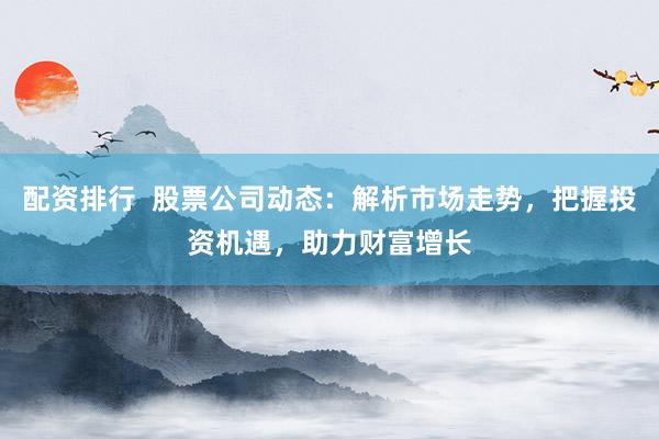 配资排行  股票公司动态：解析市场走势，把握投资机遇，助力财富增长