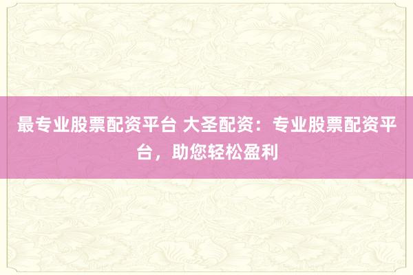 最专业股票配资平台 大圣配资：专业股票配资平台，助您轻松盈利