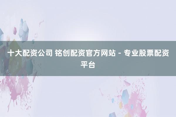 十大配资公司 铭创配资官方网站 - 专业股票配资平台