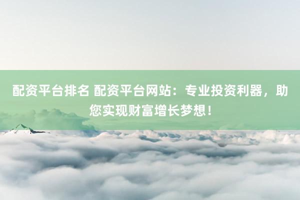 配资平台排名 配资平台网站：专业投资利器，助您实现财富增长梦想！