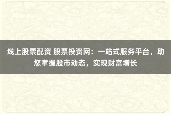 线上股票配资 股票投资网：一站式服务平台，助您掌握股市动态，实现财富增长