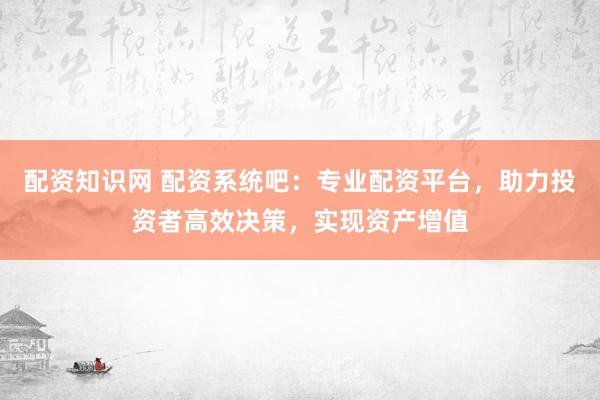 配资知识网 配资系统吧：专业配资平台，助力投资者高效决策，实现资产增值