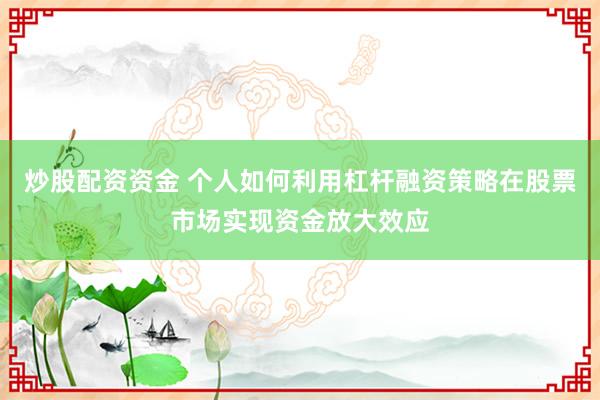 炒股配资资金 个人如何利用杠杆融资策略在股票市场实现资金放大效应