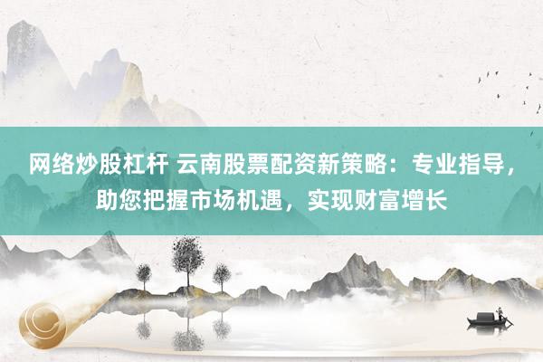 网络炒股杠杆 云南股票配资新策略：专业指导，助您把握市场机遇，实现财富增长