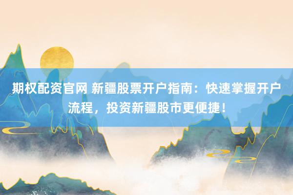 期权配资官网 新疆股票开户指南：快速掌握开户流程，投资新疆股市更便捷！