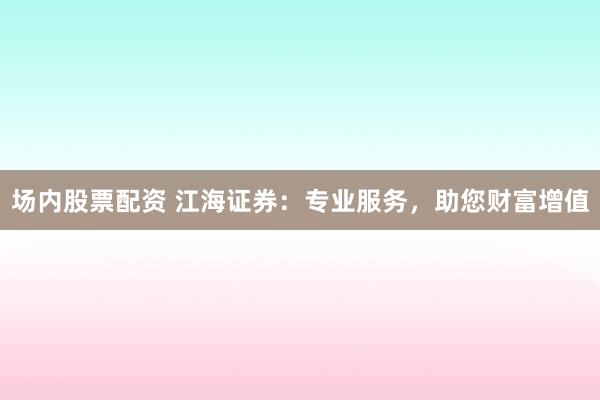 场内股票配资 江海证券：专业服务，助您财富增值