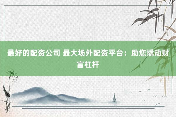 最好的配资公司 最大场外配资平台：助您撬动财富杠杆