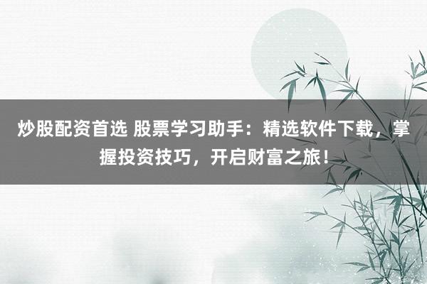 炒股配资首选 股票学习助手：精选软件下载，掌握投资技巧，开启财富之旅！