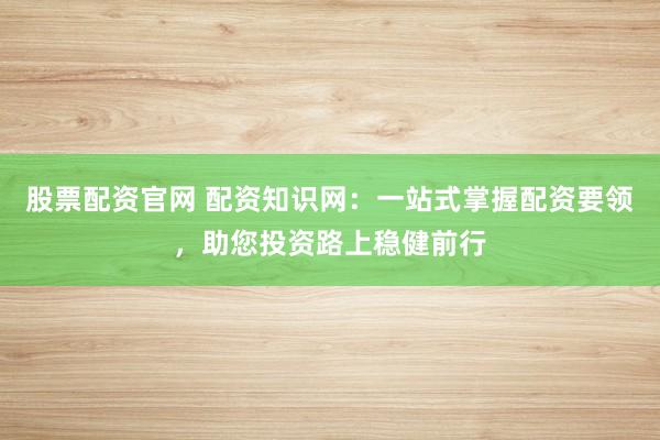 股票配资官网 配资知识网：一站式掌握配资要领，助您投资路上稳健前行