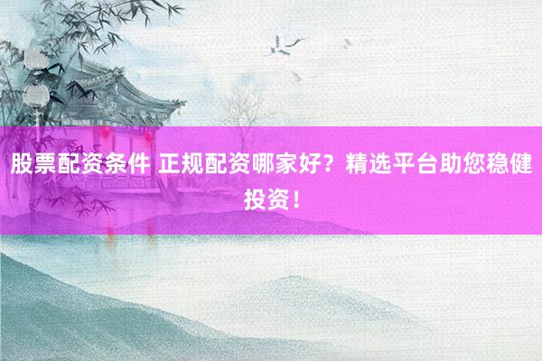 股票配资条件 正规配资哪家好？精选平台助您稳健投资！