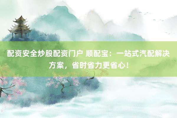 配资安全炒股配资门户 顺配宝：一站式汽配解决方案，省时省力更省心！