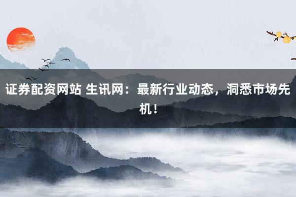 证券配资网站 生讯网：最新行业动态，洞悉市场先机！