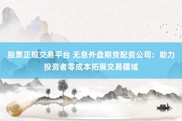 股票正规交易平台 无息外盘期货配资公司：助力投资者零成本拓展交易疆域