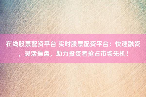 在线股票配资平台 实时股票配资平台：快速融资，灵活操盘，助力投资者抢占市场先机！