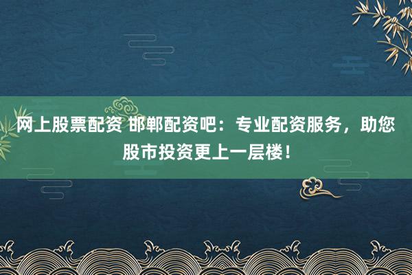网上股票配资 邯郸配资吧：专业配资服务，助您股市投资更上一层楼！