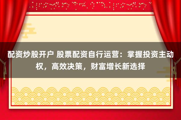 配资炒股开户 股票配资自行运营：掌握投资主动权，高效决策，财富增长新选择
