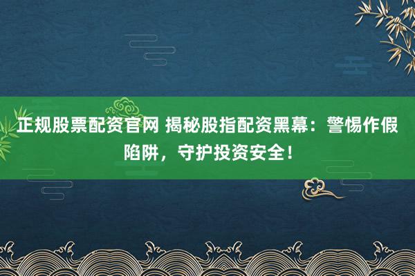 正规股票配资官网 揭秘股指配资黑幕：警惕作假陷阱，守护投资安全！