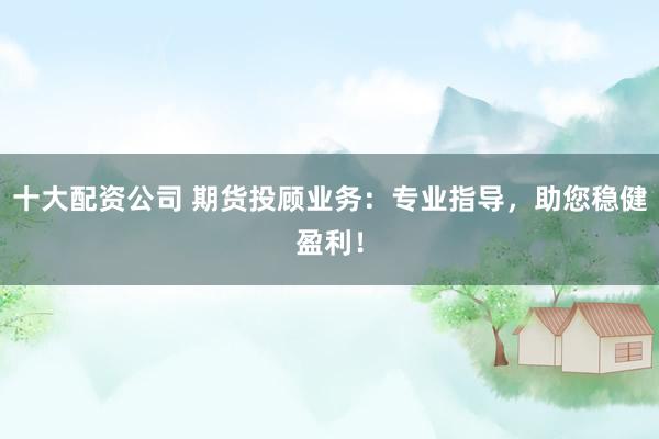 十大配资公司 期货投顾业务：专业指导，助您稳健盈利！