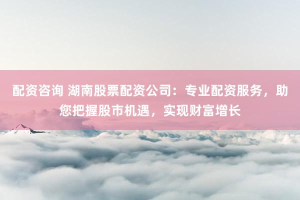 配资咨询 湖南股票配资公司：专业配资服务，助您把握股市机遇，实现财富增长
