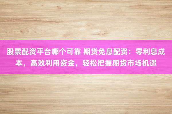 股票配资平台哪个可靠 期货免息配资：零利息成本，高效利用资金，轻松把握期货市场机遇