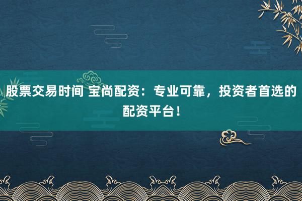 股票交易时间 宝尚配资：专业可靠，投资者首选的配资平台！