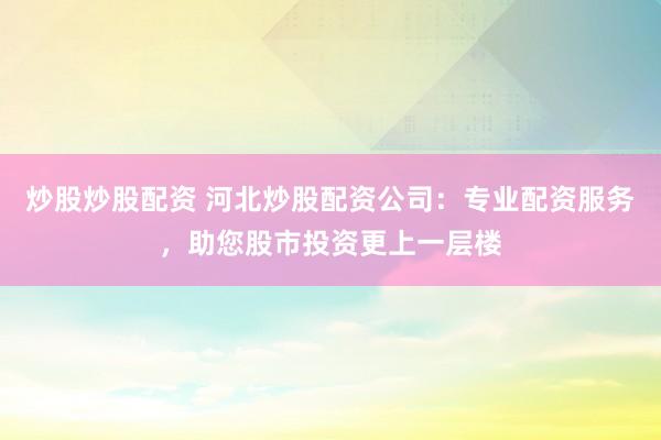 炒股炒股配资 河北炒股配资公司：专业配资服务，助您股市投资更上一层楼