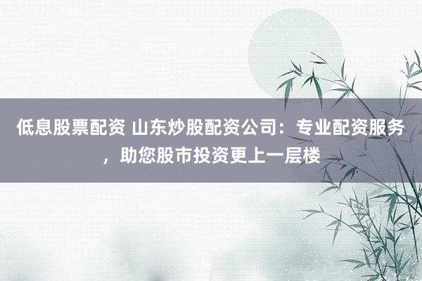 低息股票配资 山东炒股配资公司：专业配资服务，助您股市投资更上一层楼