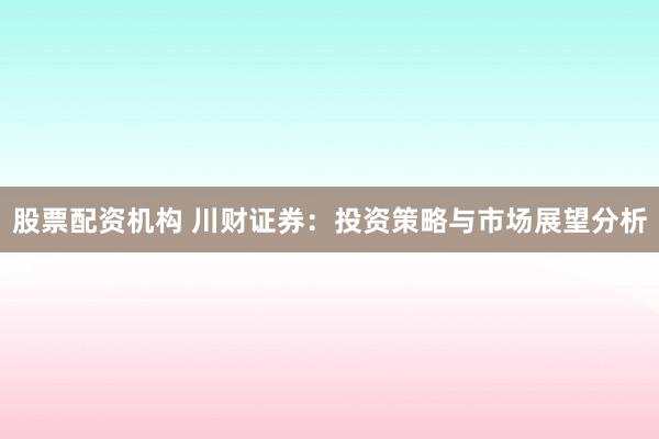 股票配资机构 川财证券：投资策略与市场展望分析