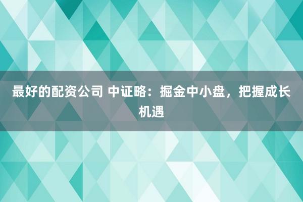 最好的配资公司 中证略：掘金中小盘，把握成长机遇