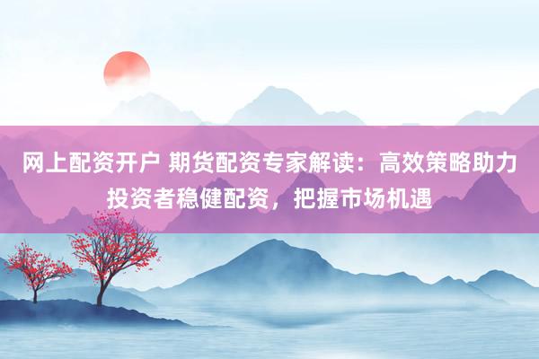 网上配资开户 期货配资专家解读：高效策略助力投资者稳健配资，把握市场机遇