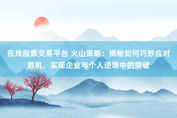 在线股票交易平台 火山策略：揭秘如何巧妙应对危机，实现企业与个人逆境中的突破