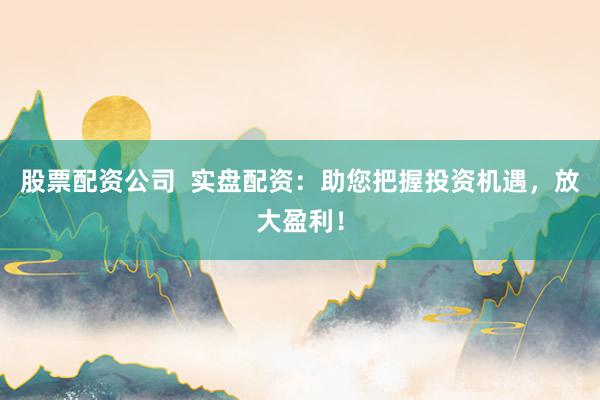 股票配资公司  实盘配资：助您把握投资机遇，放大盈利！