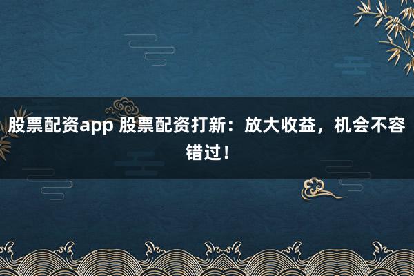 股票配资app 股票配资打新：放大收益，机会不容错过！