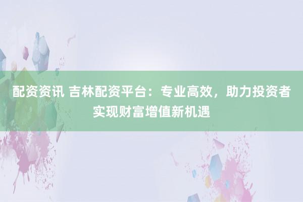 配资资讯 吉林配资平台：专业高效，助力投资者实现财富增值新机遇
